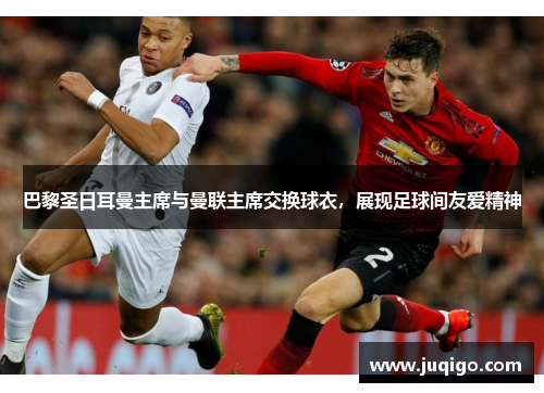 巴黎圣日耳曼主席与曼联主席交换球衣，展现足球间友爱精神